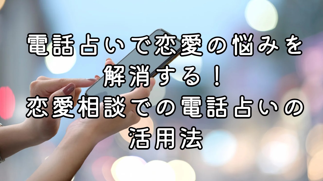 電話占いで恋愛の悩みを解消する！恋愛相談での電話占いの活用法