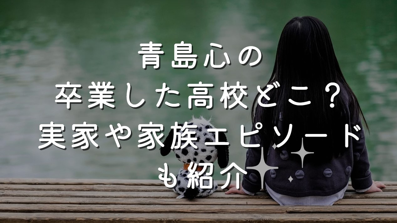 青島心の卒業した高校どこ？実家や家族エピソードも紹介