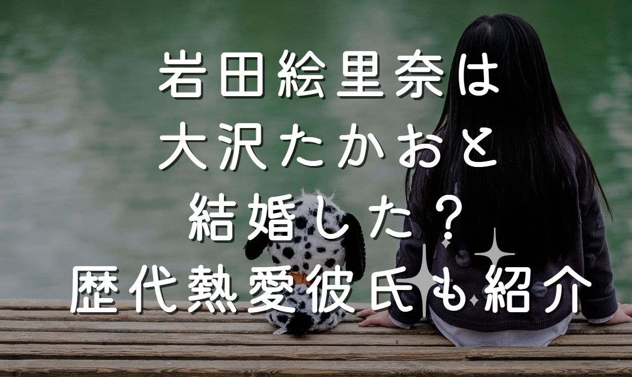 岩田絵里奈は大沢たかおと結婚した？歴代熱愛彼氏も紹介