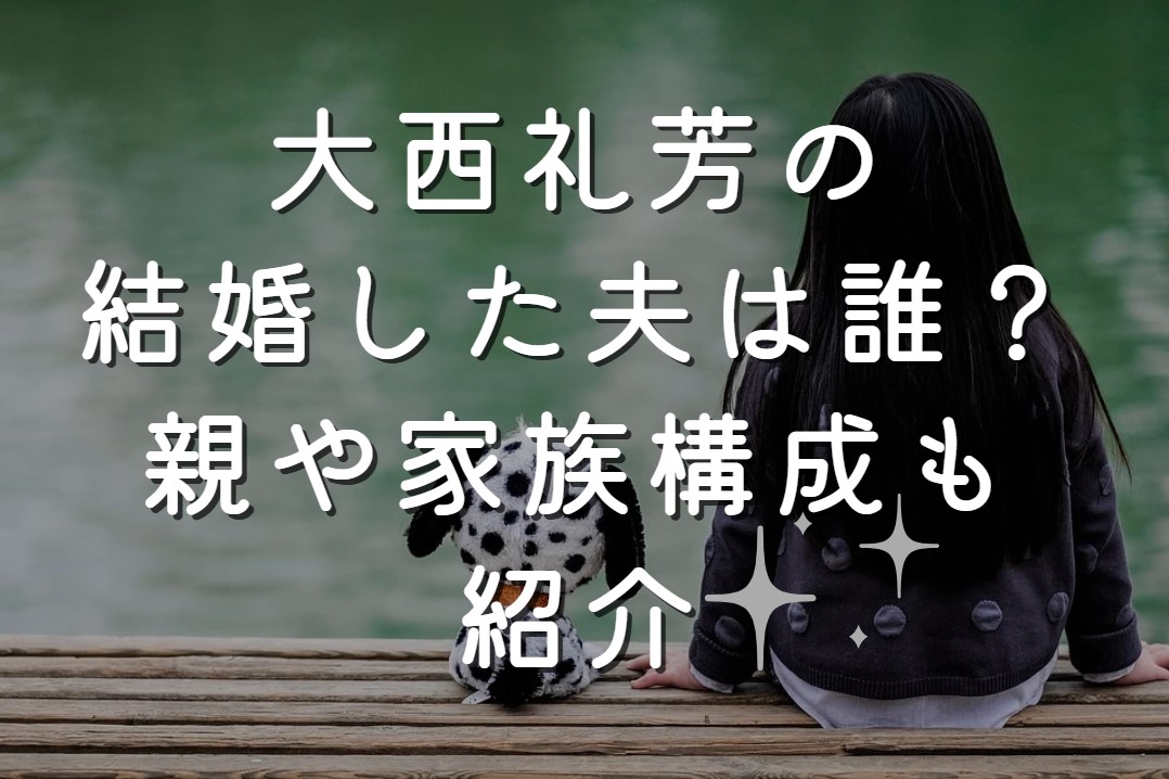 大西礼芳の結婚した夫は誰？親や家族構成も紹介