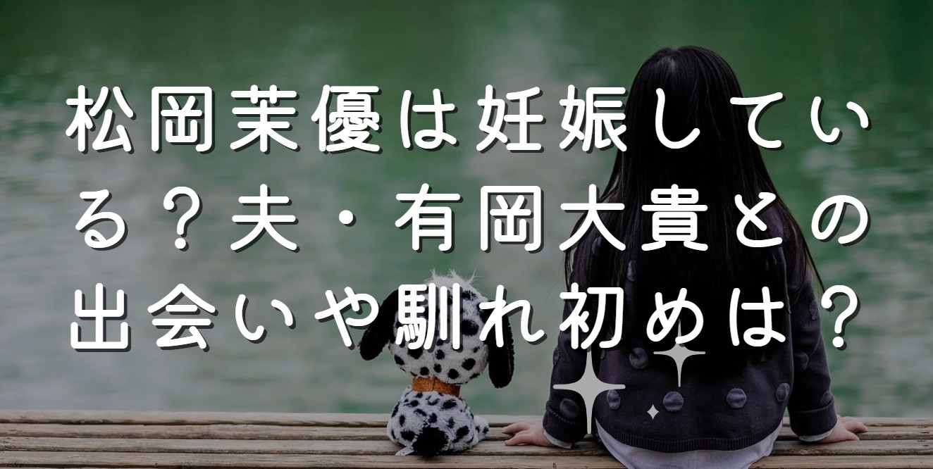 松岡茉優は妊娠している？夫・有岡大貴との出会いや馴れ初めは？