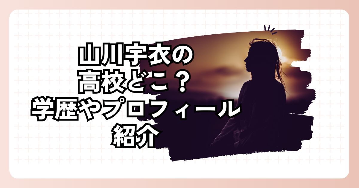 山川宇衣の高校どこ？学歴やプロフィール紹介